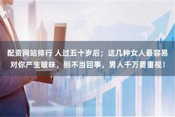 配资网站排行 人过五十岁后；这几种女人最容易对你产生暧昧，别不当回事，男人千万要重视！