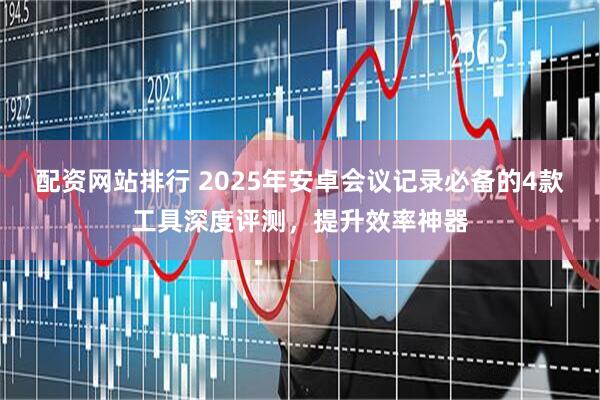 配资网站排行 2025年安卓会议记录必备的4款工具深度评测,提升效率神器