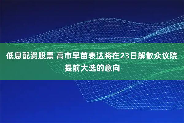 低息配资股票 高市早苗表达将在23日解散众议院提前大选的意向