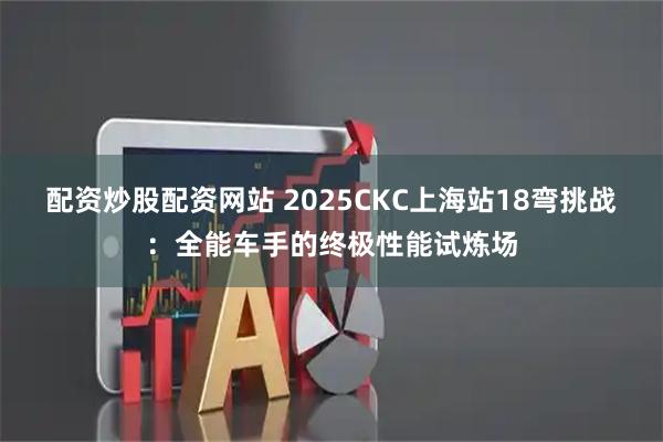 配资炒股配资网站 2025CKC上海站18弯挑战：全能车手的终极性能试炼场