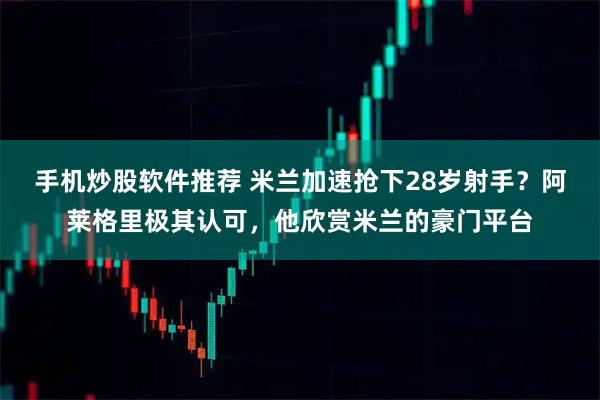 手机炒股软件推荐 米兰加速抢下28岁射手？阿莱格里极其认可，他欣赏米兰的豪门平台