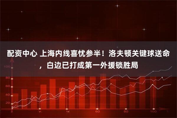 配资中心 上海内线喜忧参半！洛夫顿关键球送命，白边已打成第一外援锁胜局