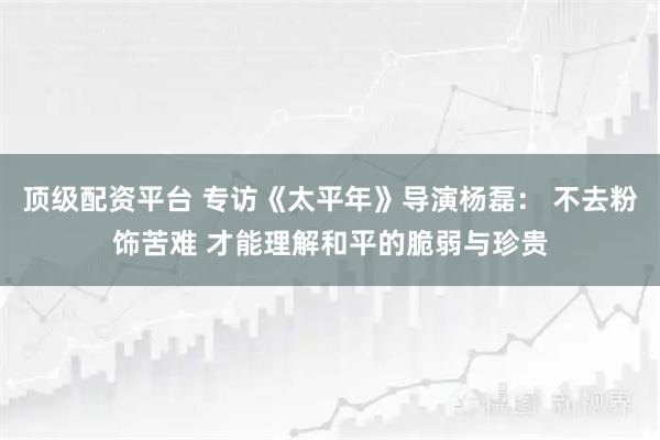 顶级配资平台 专访《太平年》导演杨磊: 不去粉饰苦难 才能理解和平的脆弱与珍贵