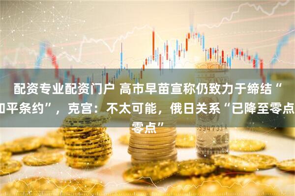 配资专业配资门户 高市早苗宣称仍致力于缔结“和平条约”，克宫：不太可能，俄日关系“已降至零点”