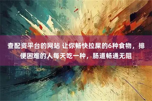 查配资平台的网站 让你畅快拉屎的6种食物，排便困难的人每天吃一种，肠道畅通无阻