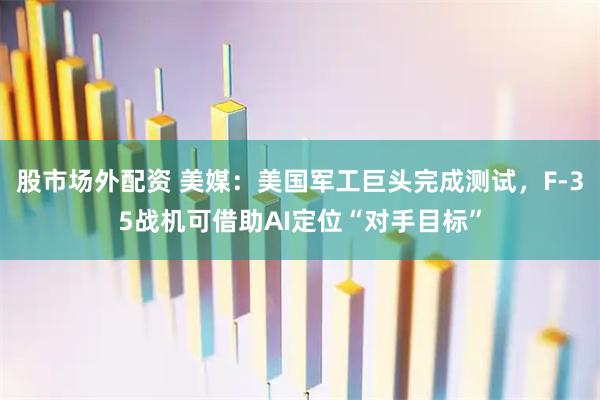 股市场外配资 美媒：美国军工巨头完成测试，F-35战机可借助AI定位“对手目标”