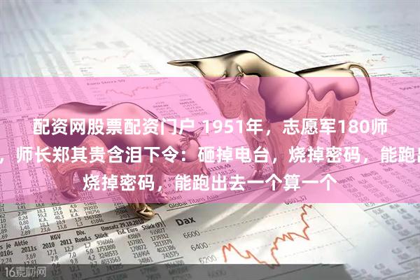 配资网股票配资门户 1951年，志愿军180师被5万美军合围，师长郑其贵含泪下令：砸掉电台，烧掉密码，能跑出去一个算一个