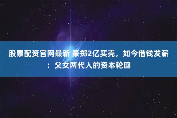股票配资官网最新 豪掷2亿买壳，如今借钱发薪：父女两代人的资本轮回