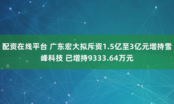 配资在线平台 广东宏大拟斥资1.5亿至3亿元增持雪峰科技 已增持9333.64万元
