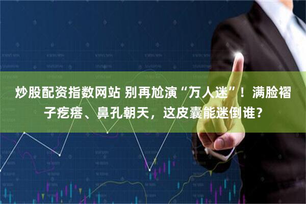 炒股配资指数网站 别再尬演“万人迷”！满脸褶子疙瘩、鼻孔朝天，这皮囊能迷倒谁？