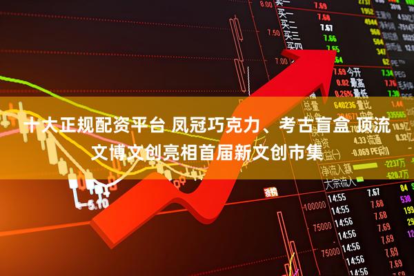十大正规配资平台 凤冠巧克力、考古盲盒 顶流文博文创亮相首届新文创市集