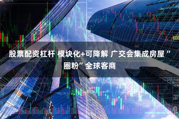 股票配资杠杆 模块化+可降解 广交会集成房屋“圈粉”全球客商
