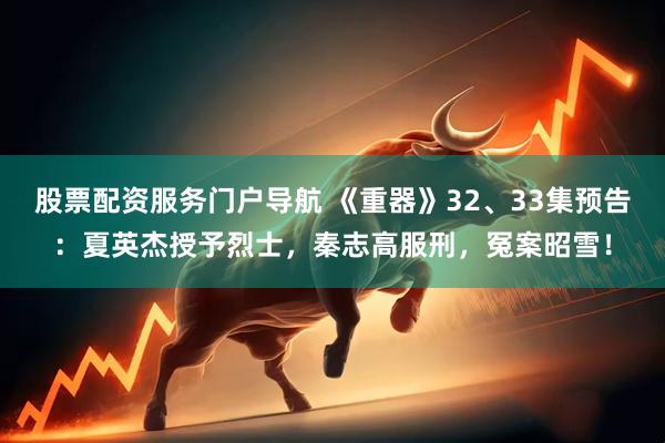 股票配资服务门户导航 《重器》32、33集预告：夏英杰授予烈士，秦志高服刑，冤案昭雪！