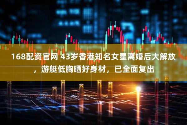 168配资官网 43岁香港知名女星离婚后大解放，游艇低胸晒好身材，已全面复出