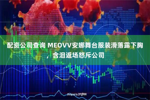 配资公司查询 MEOVV安娜舞台服装滑落露下胸，含泪返场怒斥公司