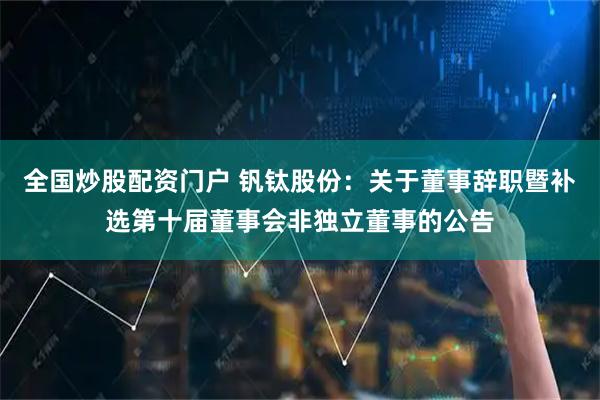 全国炒股配资门户 钒钛股份：关于董事辞职暨补选第十届董事会非独立董事的公告